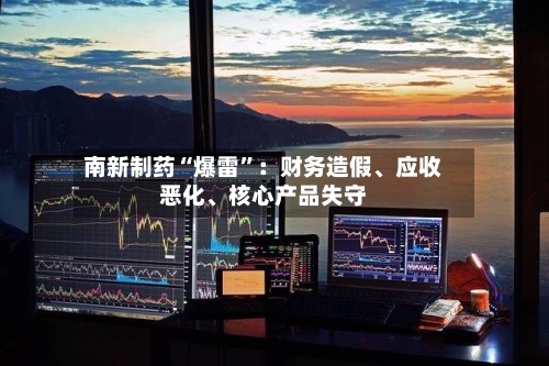 南新制药“爆雷”：财务造假	、应收恶化、核心产品失守-第2张图片