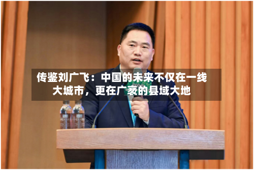 传鉴刘广飞：中国的未来不仅在一线大城市，更在广袤的县域大地-第2张图片