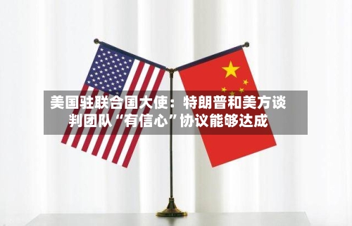 美国驻联合国大使：特朗普和美方谈判团队“有信心”协议能够达成-第2张图片