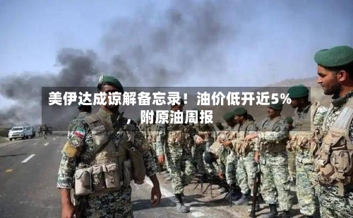 美伊达成谅解备忘录！油价低开近5%，附原油周报-第3张图片