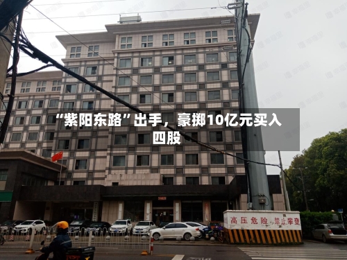“紫阳东路”出手	，豪掷10亿元买入四股-第3张图片