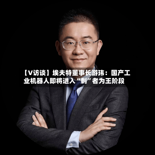 【V访谈】埃夫特董事长游玮：国产工业机器人即将进入“剩	”者为王阶段-第2张图片